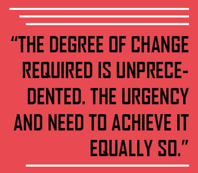QUOTE: “The degree of change required is unprecedented. The urgency and need to achieve it equally so."